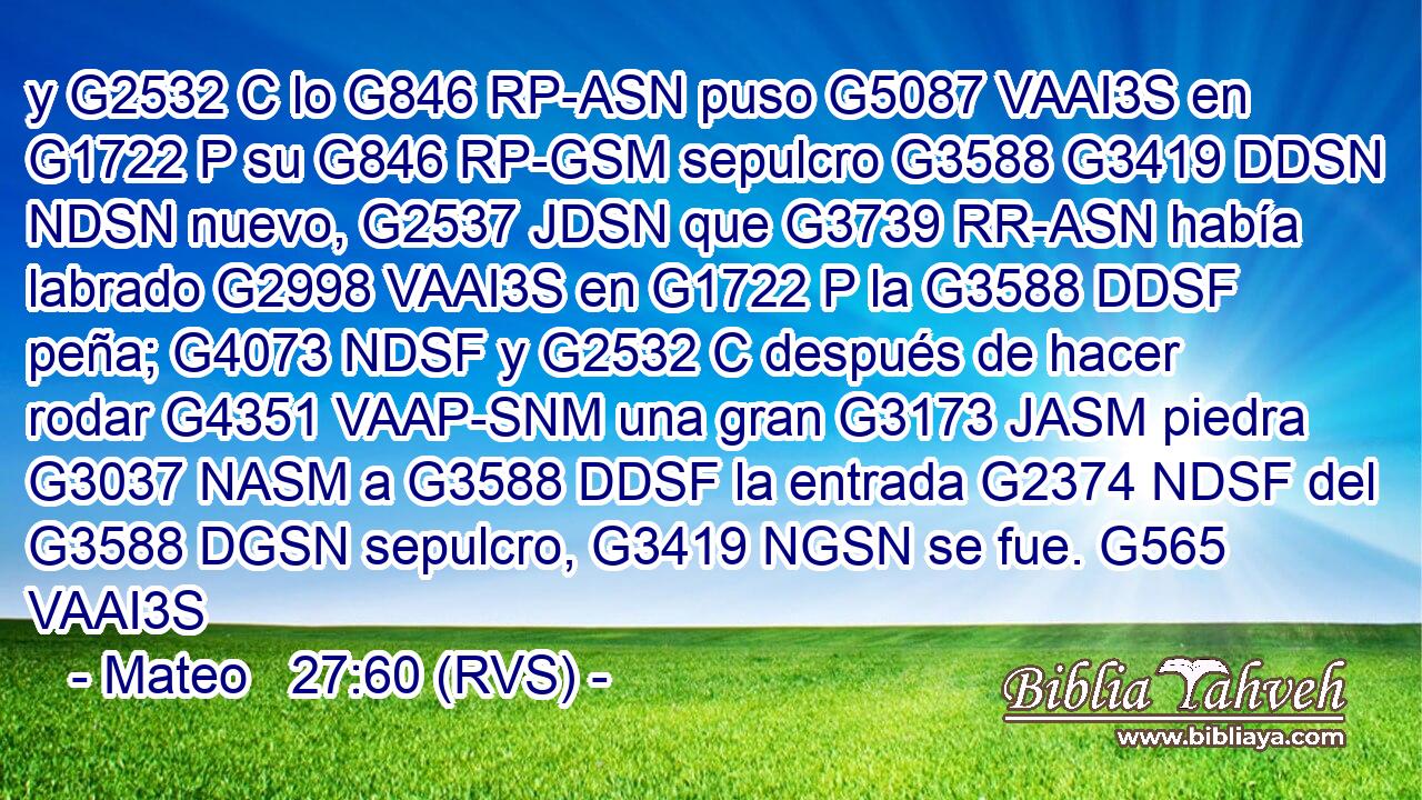 y G2532 C lo G846 RP-ASN puso G5087 VAAI3S en G1722 P su G846 RP-GSM sepulcro G3588 G3419 DDSN NDSN nuevo, G2537 JDSN que G3739 RR-ASN había labrado G2998 VAAI3S en G1722 P la G3588 DDSF peña; G4073 NDSF y G2532 C después de hacer rodar G4351 VAAP-SNM una gran G3173 JASM piedra G3037 NASM a G3588 DDSF la entrada G2374 NDSF del G3588 DGSN sepulcro, G3419 NGSN se fue. G565 VAAI3S 