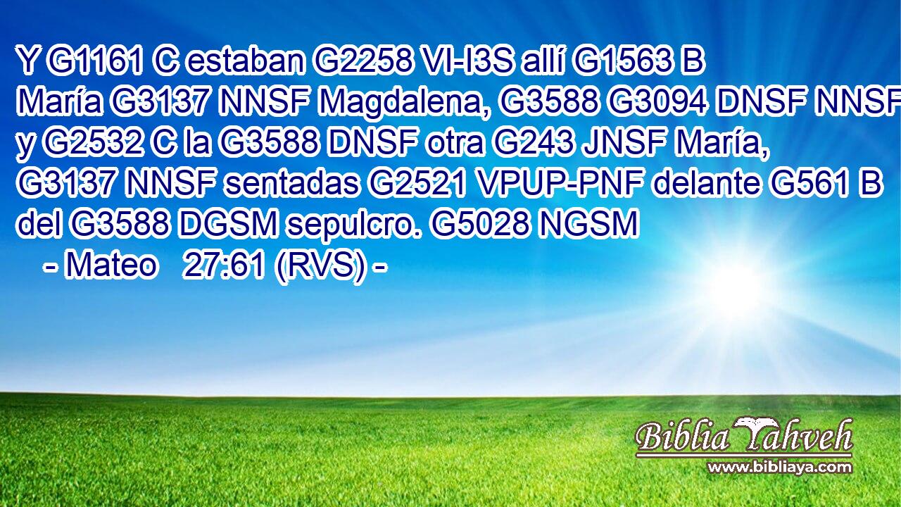 Y G1161 C estaban G2258 VI-I3S allí G1563 B María G3137 NNSF Magdalena, G3588 G3094 DNSF NNSF y G2532 C la G3588 DNSF otra G243 JNSF María, G3137 NNSF sentadas G2521 VPUP-PNF delante G561 B del G3588 DGSM sepulcro. G5028 NGSM 