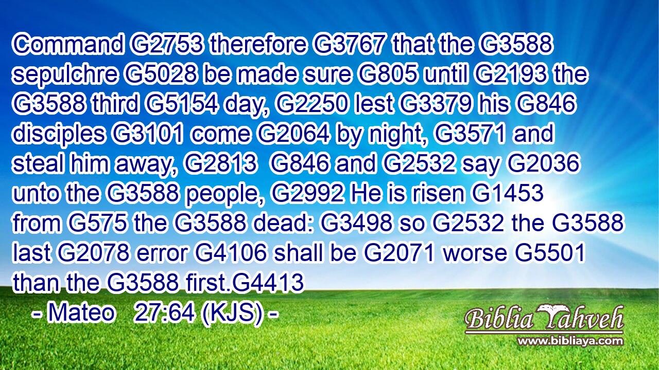 Command G2753 therefore G3767 that the G3588 sepulchre G5028 be made sure G805 until G2193 the G3588 third G5154 day, G2250 lest G3379 his G846 disciples G3101 come G2064 by night, G3571 and steal him away, G2813  G846 and G2532 say G2036 unto the G3588 people, G2992 He is risen G1453 from G575 the G3588 dead: G3498 so G2532 the G3588 last G2078 error G4106 shall be G2071 worse G5501 than the G3588 first.G4413