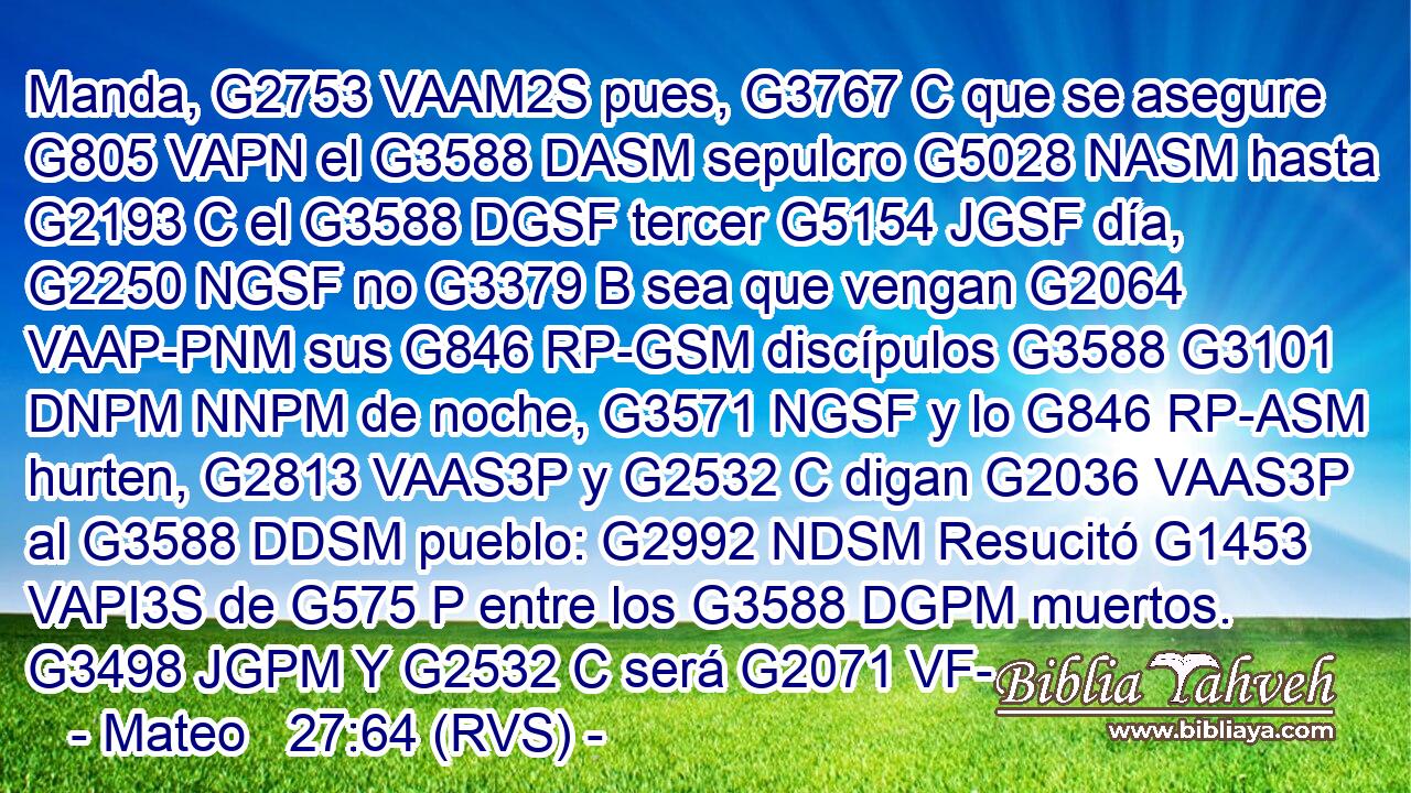 Manda, G2753 VAAM2S pues, G3767 C que se asegure G805 VAPN el G3588 DASM sepulcro G5028 NASM hasta G2193 C el G3588 DGSF tercer G5154 JGSF día, G2250 NGSF no G3379 B sea que vengan G2064 VAAP-PNM sus G846 RP-GSM discípulos G3588 G3101 DNPM NNPM de noche, G3571 NGSF y lo G846 RP-ASM hurten, G2813 VAAS3P y G2532 C digan G2036 VAAS3P al G3588 DDSM pueblo: G2992 NDSM Resucitó G1453 VAPI3S de G575 P entre los G3588 DGPM muertos. G3498 JGPM Y G2532 C será G2071 VF-