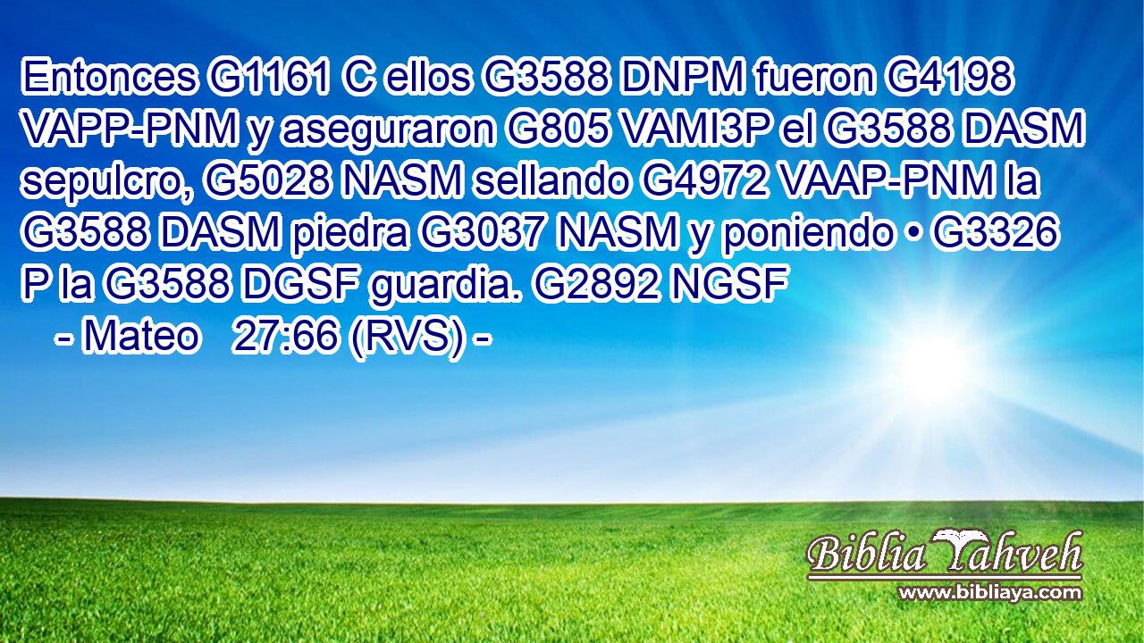 Entonces G1161 C ellos G3588 DNPM fueron G4198 VAPP-PNM y aseguraron G805 VAMI3P el G3588 DASM sepulcro, G5028 NASM sellando G4972 VAAP-PNM la G3588 DASM piedra G3037 NASM y poniendo • G3326 P la G3588 DGSF guardia. G2892 NGSF 