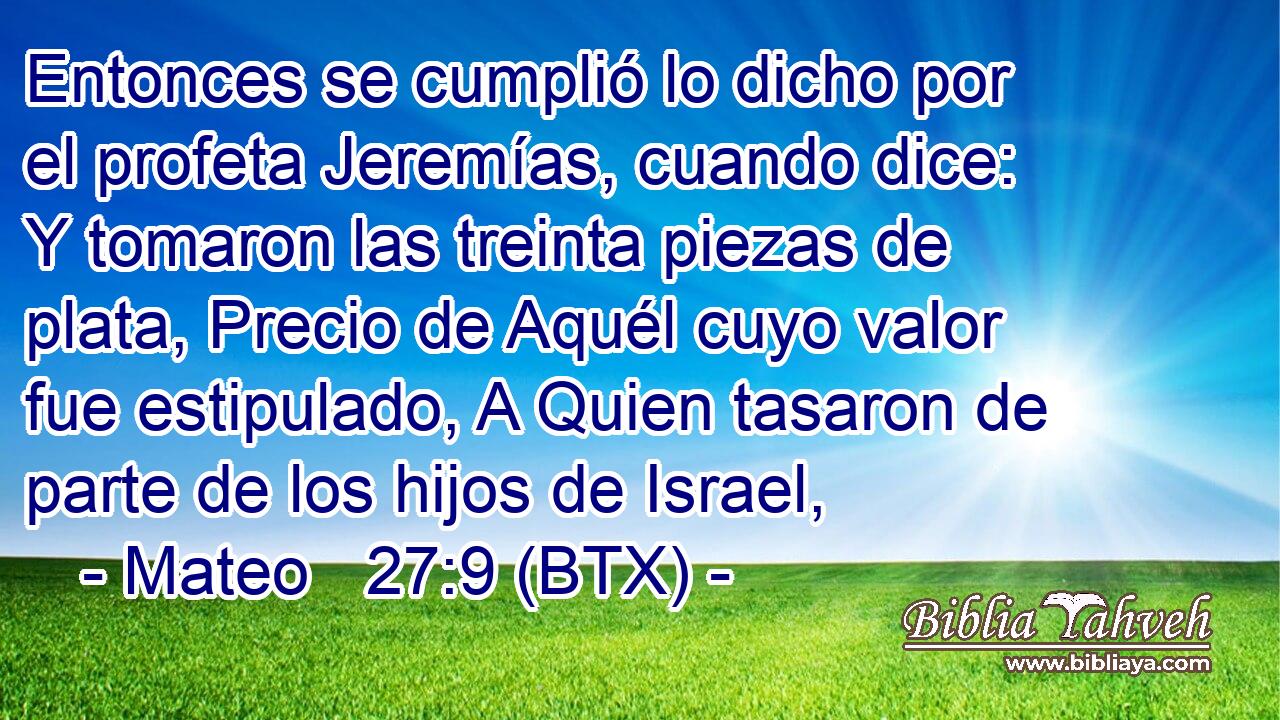 Entonces se cumplió lo dicho por el profeta Jeremías, cuando dice: Y tomaron las treinta piezas de plata, Precio de Aquél cuyo valor fue estipulado, A Quien tasaron de parte de los hijos de Israel,