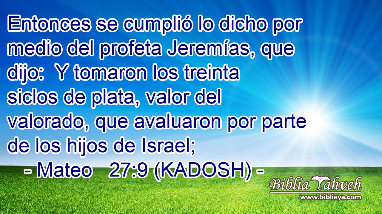  Entonces se cumplió lo dicho por medio del profeta Jeremías, que dijo:  Y tomaron los treinta siclos de plata, valor del valorado, que avaluaron por parte de los hijos de Israel; 