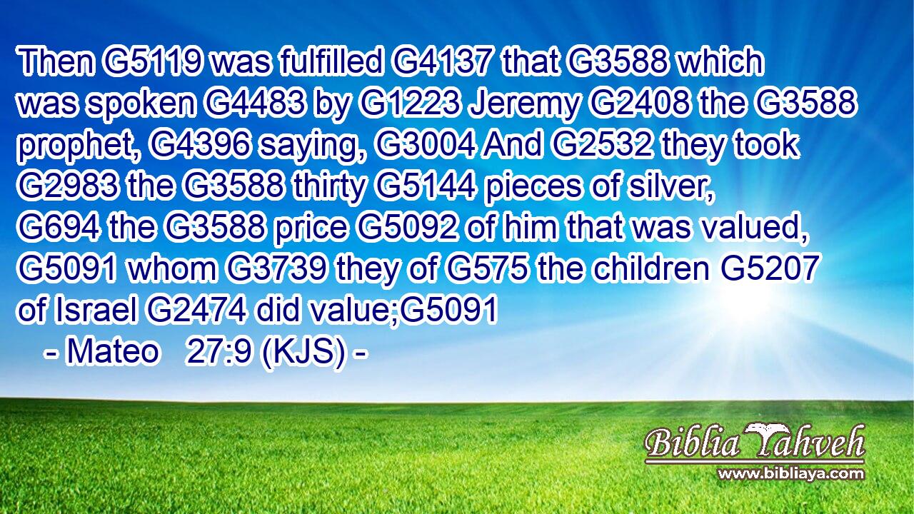 Then G5119 was fulfilled G4137 that G3588 which was spoken G4483 by G1223 Jeremy G2408 the G3588 prophet, G4396 saying, G3004 And G2532 they took G2983 the G3588 thirty G5144 pieces of silver, G694 the G3588 price G5092 of him that was valued, G5091 whom G3739 they of G575 the children G5207 of Israel G2474 did value;G5091