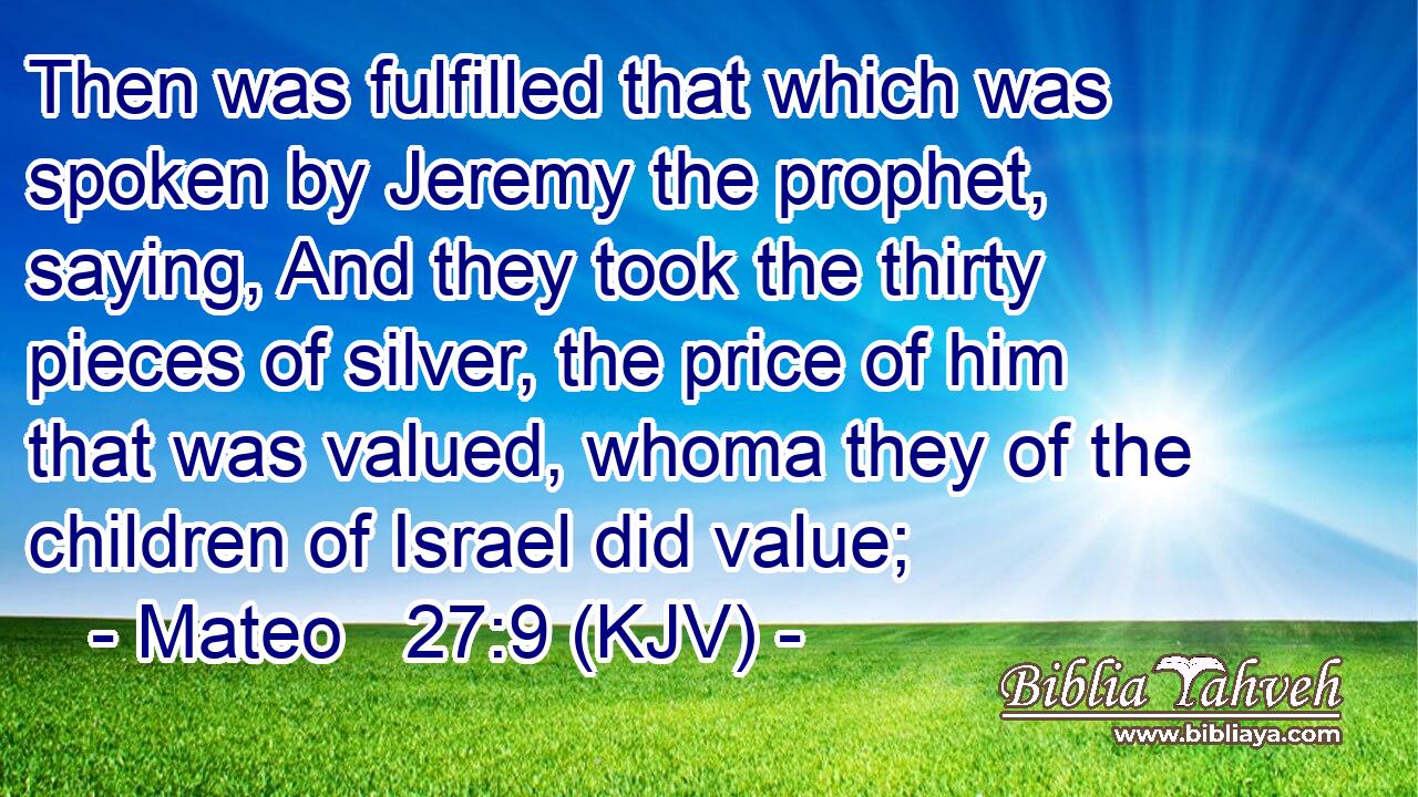 Then was fulfilled that which was spoken by Jeremy the prophet, saying, And they took the thirty pieces of silver, the price of him that was valued, whoma they of the children of Israel did value;