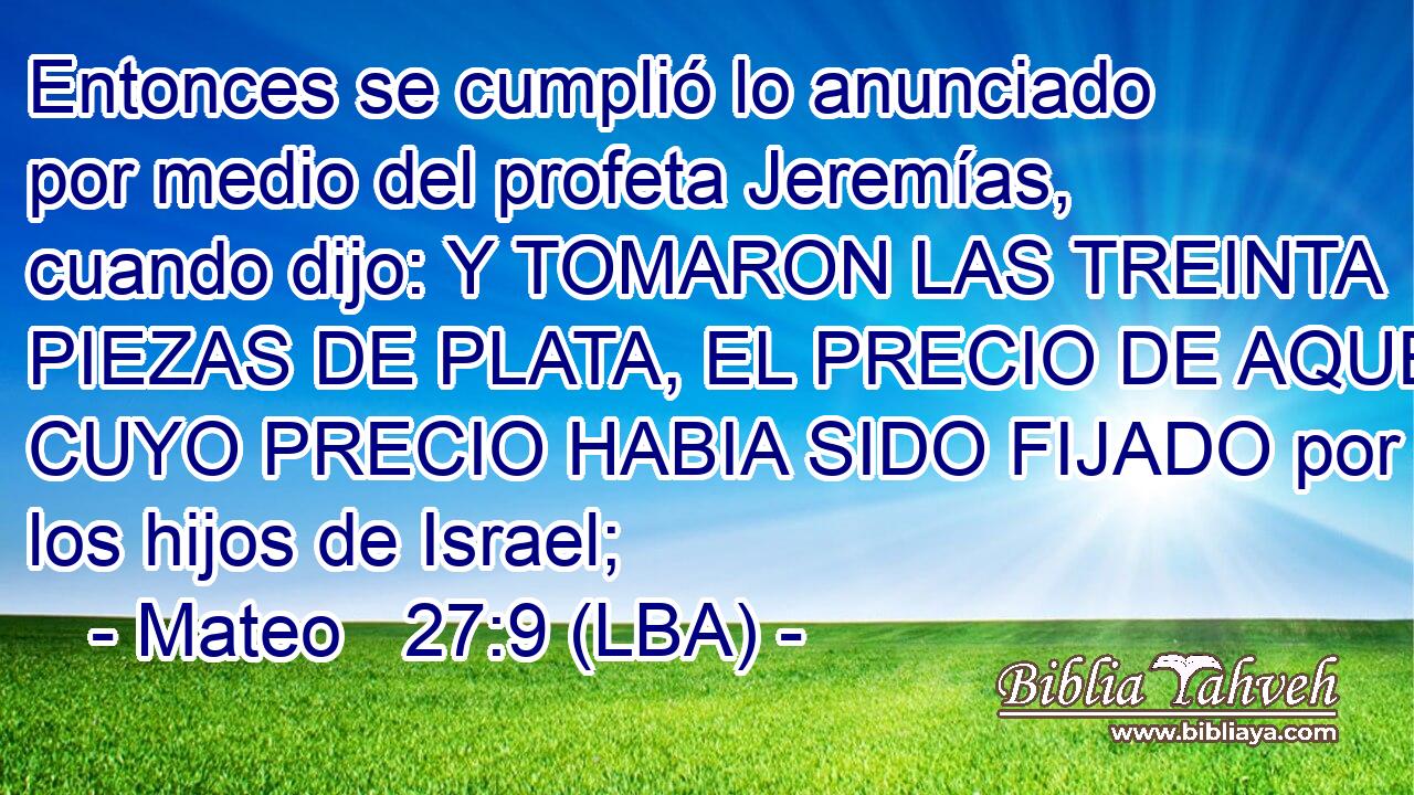 Entonces se cumplió lo anunciado por medio del profeta Jeremías, cuando dijo: Y TOMARON LAS TREINTA PIEZAS DE PLATA, EL PRECIO DE AQUEL CUYO PRECIO HABIA SIDO FIJADO por los hijos de Israel;