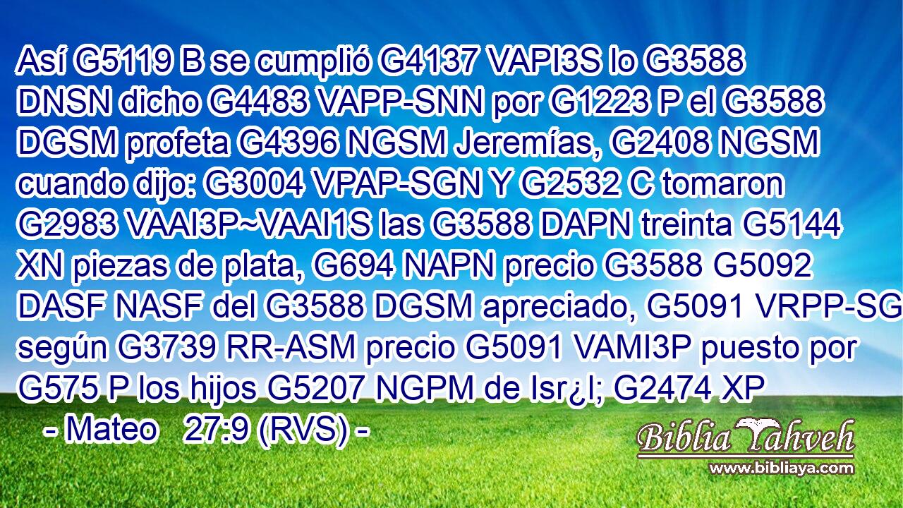 Así G5119 B se cumplió G4137 VAPI3S lo G3588 DNSN dicho G4483 VAPP-SNN por G1223 P el G3588 DGSM profeta G4396 NGSM Jeremías, G2408 NGSM cuando dijo: G3004 VPAP-SGN Y G2532 C tomaron G2983 VAAI3P~VAAI1S las G3588 DAPN treinta G5144 XN piezas de plata, G694 NAPN precio G3588 G5092 DASF NASF del G3588 DGSM apreciado, G5091 VRPP-SGM según G3739 RR-ASM precio G5091 VAMI3P puesto por G575 P los hijos G5207 NGPM de Isr¿l; G2474 XP 