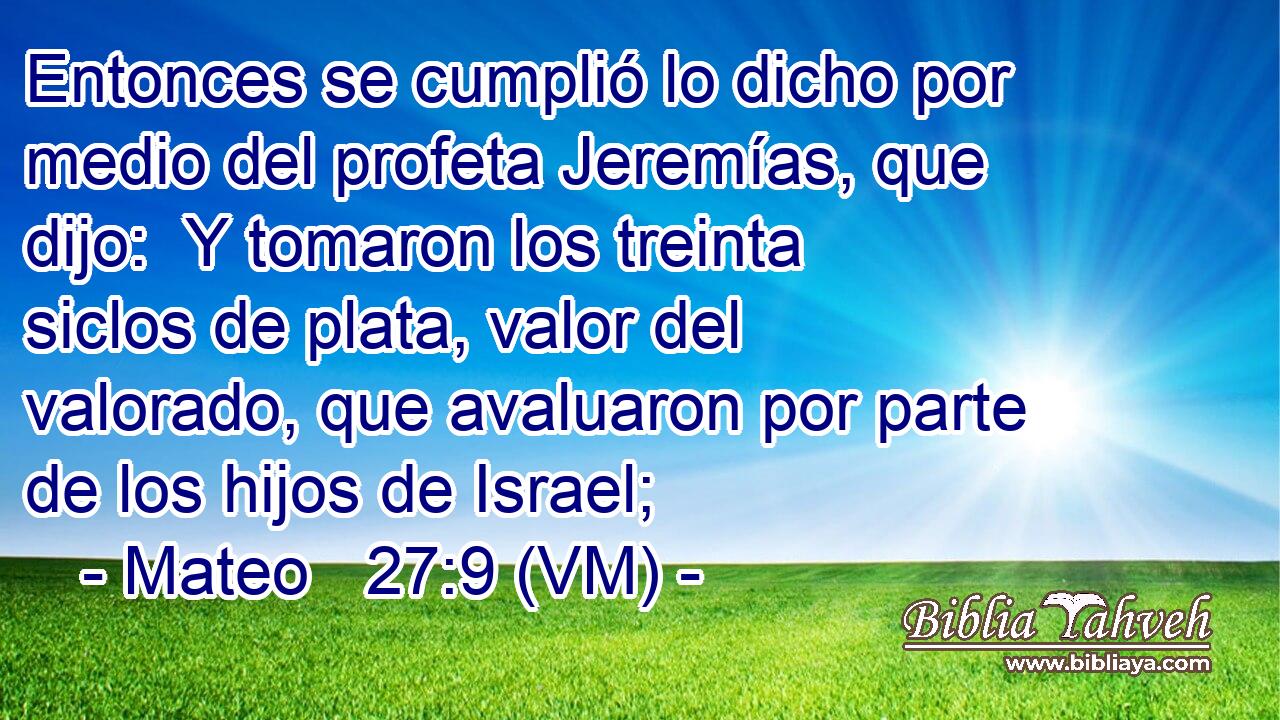  Entonces se cumplió lo dicho por medio del profeta Jeremías, que dijo:  Y tomaron los treinta siclos de plata, valor del valorado, que avaluaron por parte de los hijos de Israel; 