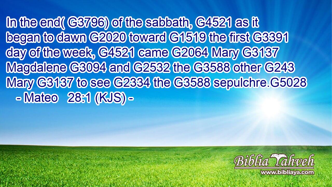 In the end( G3796) of the sabbath, G4521 as it began to dawn G2020 toward G1519 the first G3391 day of the week, G4521 came G2064 Mary G3137 Magdalene G3094 and G2532 the G3588 other G243 Mary G3137 to see G2334 the G3588 sepulchre.G5028