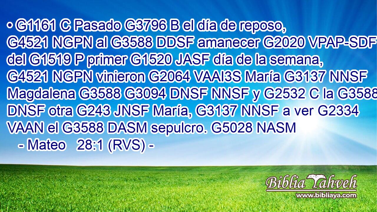 • G1161 C Pasado G3796 B el día de reposo, G4521 NGPN al G3588 DDSF amanecer G2020 VPAP-SDF del G1519 P primer G1520 JASF día de la semana, G4521 NGPN vinieron G2064 VAAI3S María G3137 NNSF Magdalena G3588 G3094 DNSF NNSF y G2532 C la G3588 DNSF otra G243 JNSF María, G3137 NNSF a ver G2334 VAAN el G3588 DASM sepulcro. G5028 NASM 