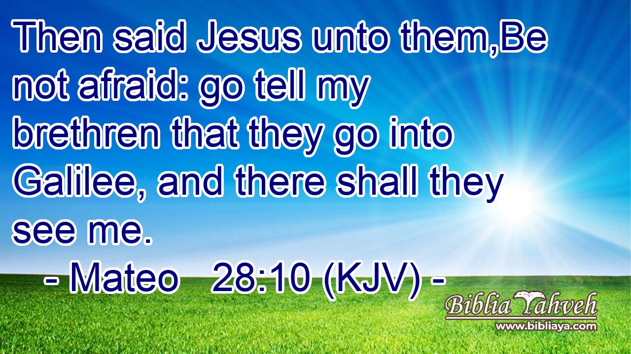 Then said Jesus unto them,Be not afraid: go tell my brethren that they go into Galilee, and there shall they see me.
