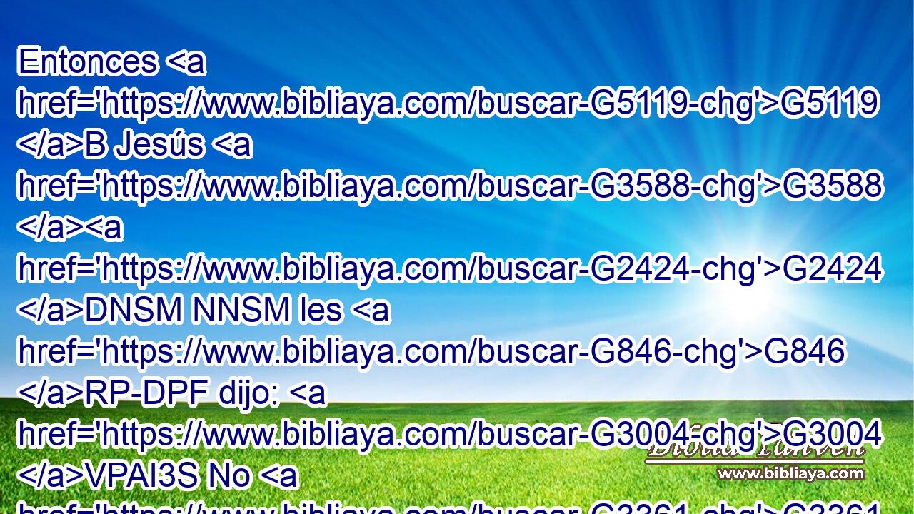 Entonces G5119 B Jesús G3588 G2424 DNSM NNSM les G846 RP-DPF dijo: G3004 VPAI3S No G3361 T temáis; G5399 VPUM2P id, G5217 VPAM2P dad las nuevas G518 VAAM2P a mis G3450 RP1GS hermanos, G3588 G80 DDPM NDPM para G2443 C que vayan G565 VAAS3P a G1519 P Galilea, G3588 G1056 DASF NASF y allí G2546 B me G3165 RP1AS verán. G3700 VFMI3P 
