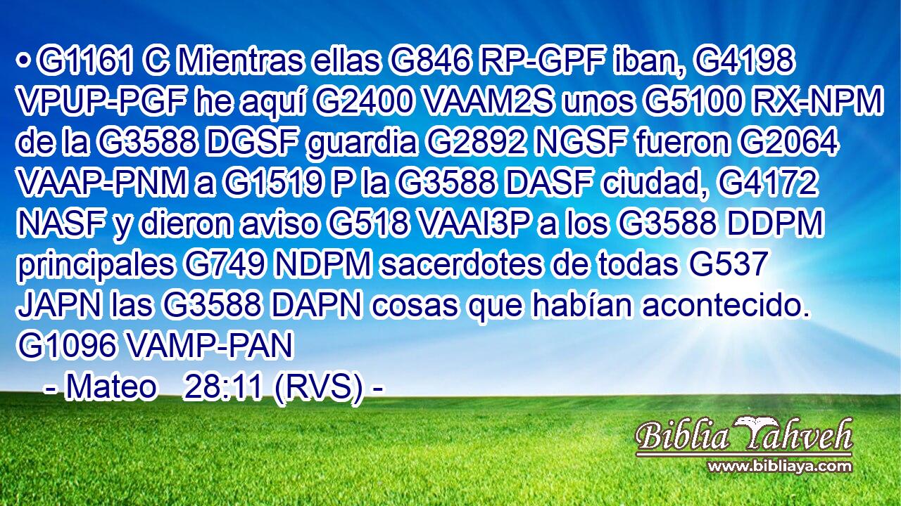• G1161 C Mientras ellas G846 RP-GPF iban, G4198 VPUP-PGF he aquí G2400 VAAM2S unos G5100 RX-NPM de la G3588 DGSF guardia G2892 NGSF fueron G2064 VAAP-PNM a G1519 P la G3588 DASF ciudad, G4172 NASF y dieron aviso G518 VAAI3P a los G3588 DDPM principales G749 NDPM sacerdotes de todas G537 JAPN las G3588 DAPN cosas que habían acontecido. G1096 VAMP-PAN 