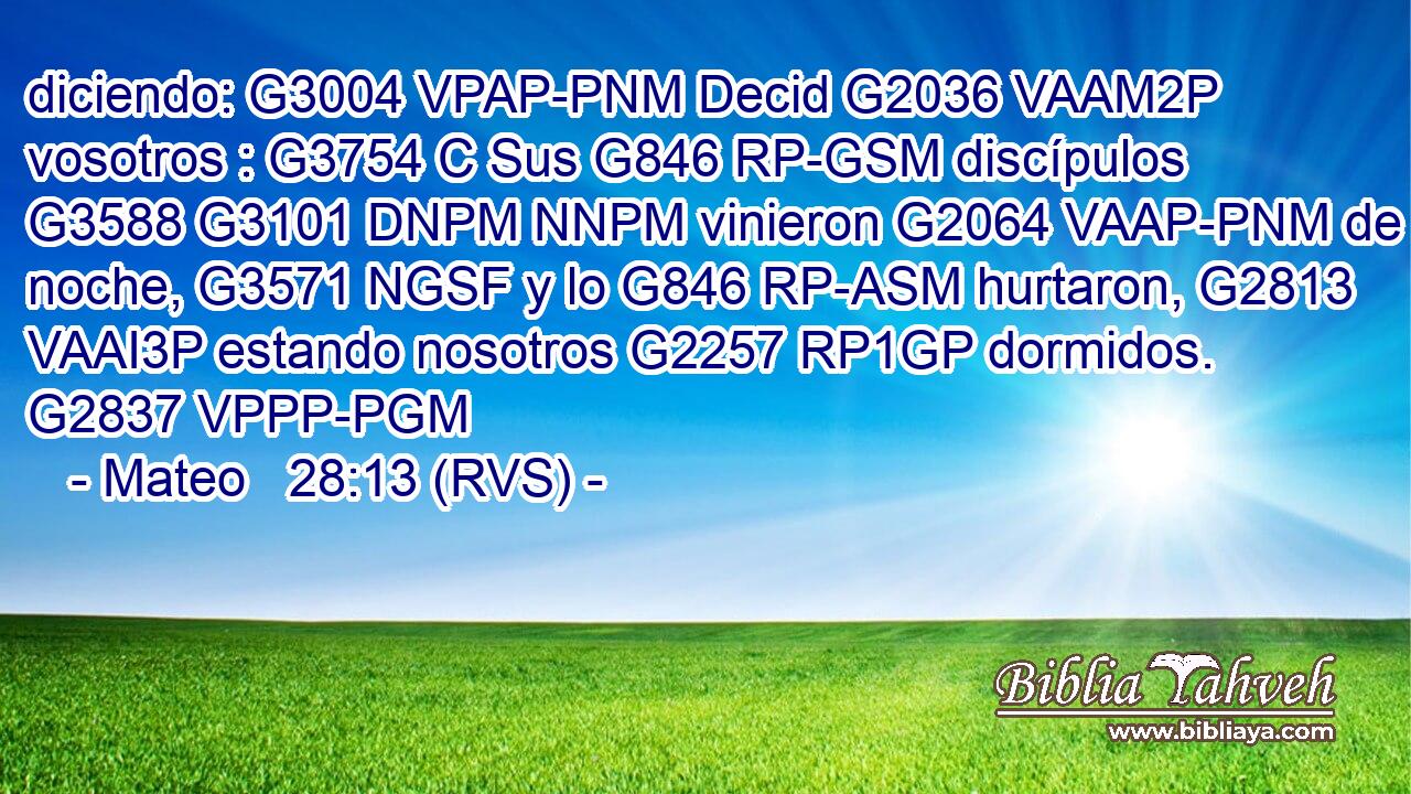 diciendo: G3004 VPAP-PNM Decid G2036 VAAM2P vosotros : G3754 C Sus G846 RP-GSM discípulos G3588 G3101 DNPM NNPM vinieron G2064 VAAP-PNM de noche, G3571 NGSF y lo G846 RP-ASM hurtaron, G2813 VAAI3P estando nosotros G2257 RP1GP dormidos. G2837 VPPP-PGM 