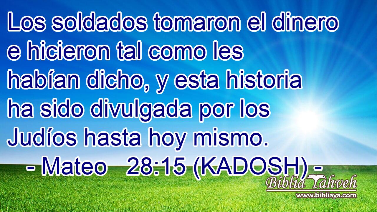  Los soldados tomaron el dinero e hicieron tal como les habían dicho, y esta historia ha sido divulgada por los Judíos hasta hoy mismo. 
