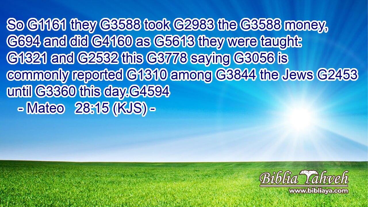 So G1161 they G3588 took G2983 the G3588 money, G694 and did G4160 as G5613 they were taught: G1321 and G2532 this G3778 saying G3056 is commonly reported G1310 among G3844 the Jews G2453 until G3360 this day.G4594
