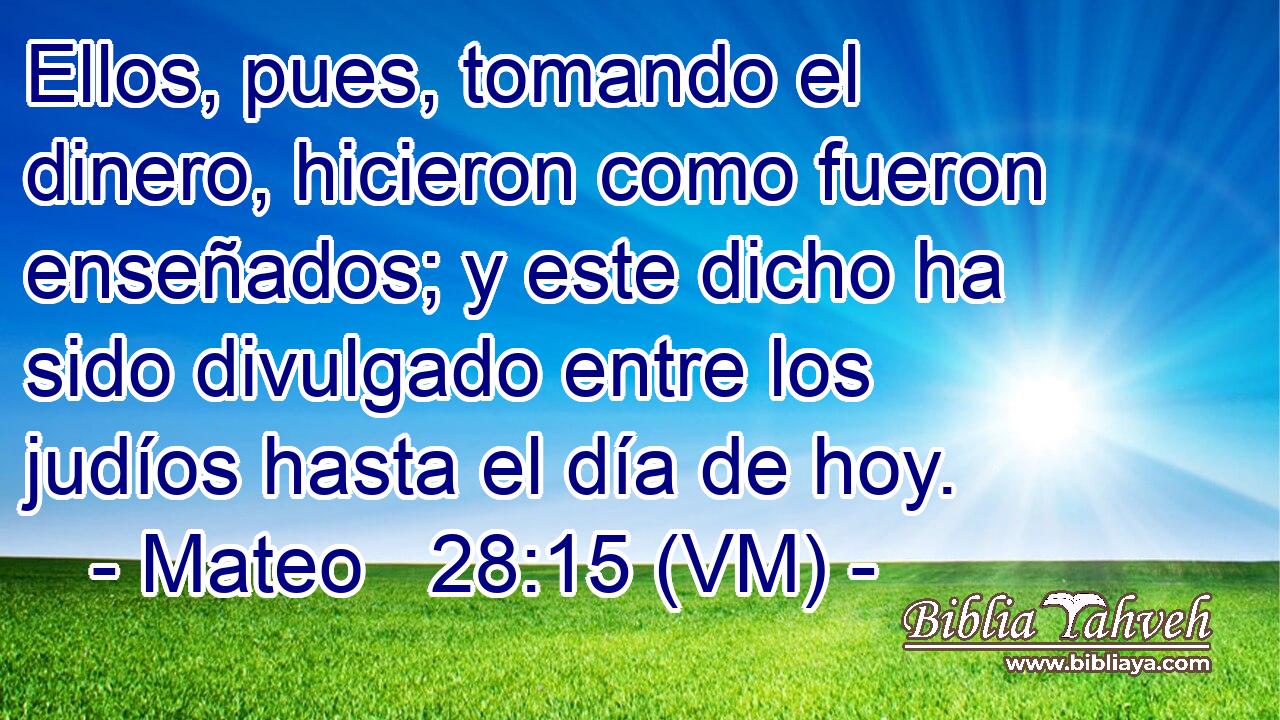  Ellos, pues, tomando el dinero, hicieron como fueron enseñados; y este dicho ha sido divulgado entre los judíos hasta el día de hoy. 