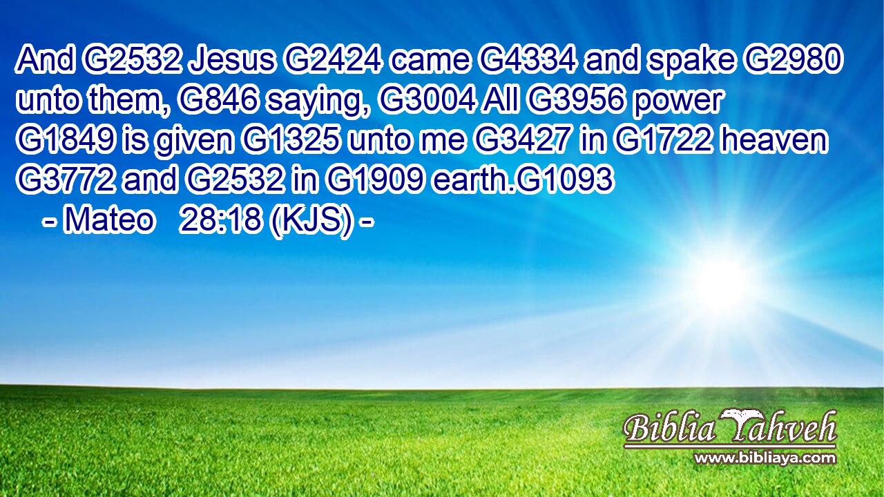 And G2532 Jesus G2424 came G4334 and spake G2980 unto them, G846 saying, G3004 All G3956 power G1849 is given G1325 unto me G3427 in G1722 heaven G3772 and G2532 in G1909 earth.G1093