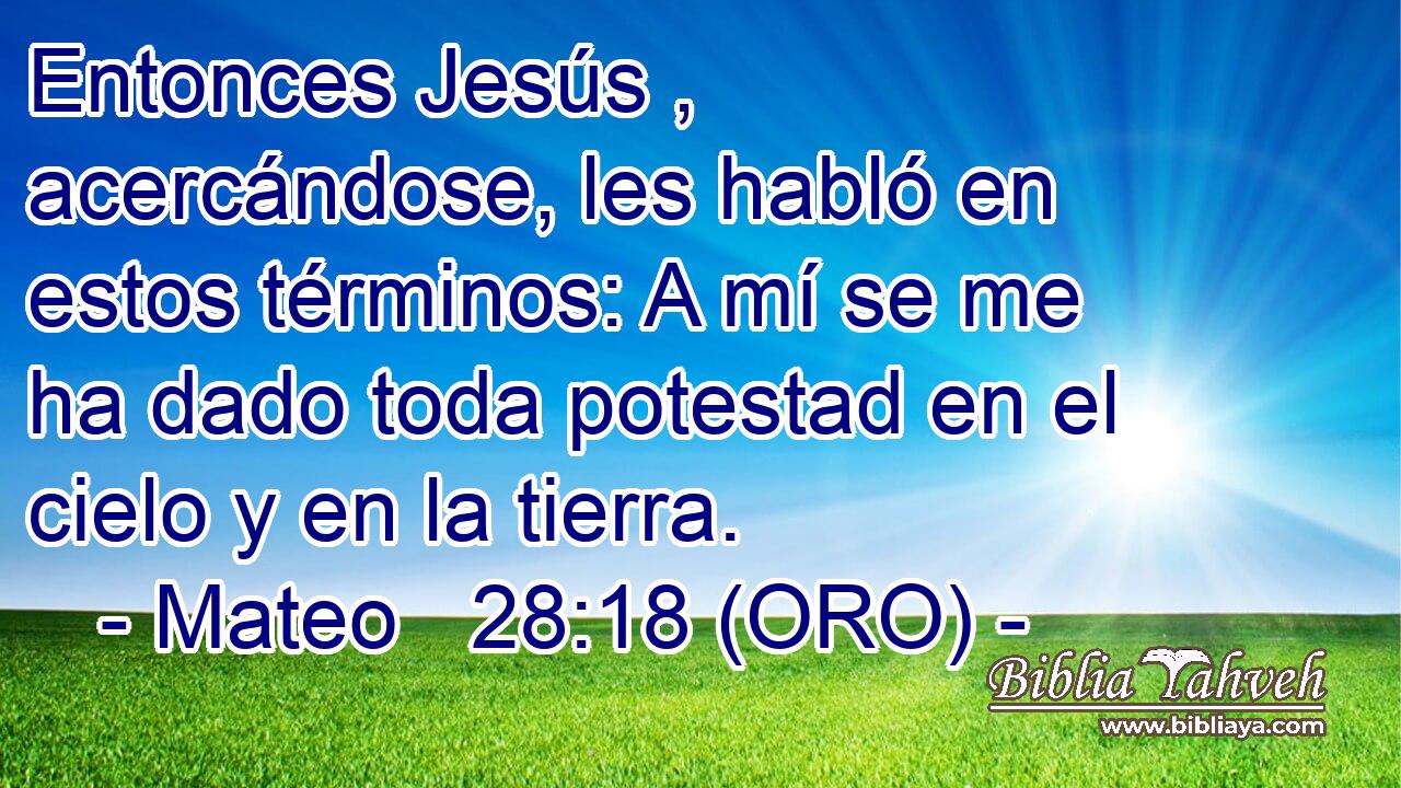  Entonces Jesús , acercándose, les habló en estos términos: A mí se me ha dado toda potestad en el cielo y en la tierra. 