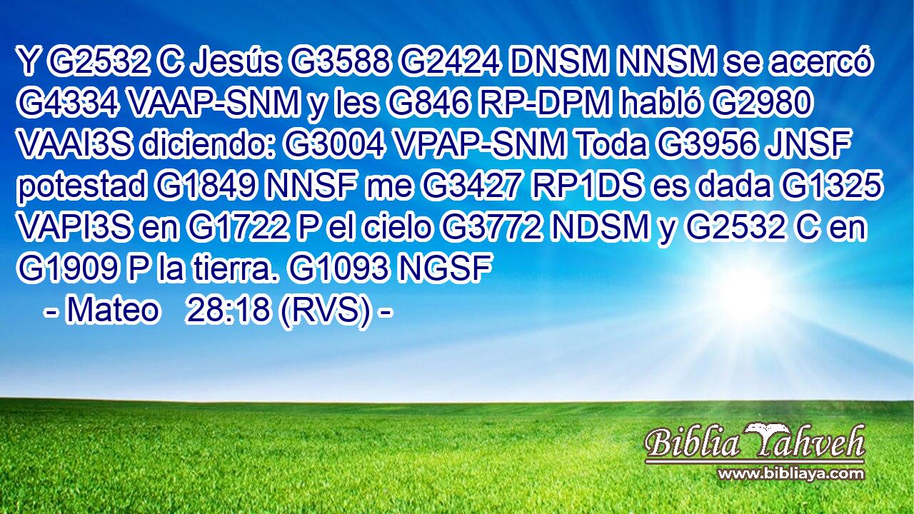 Y G2532 C Jesús G3588 G2424 DNSM NNSM se acercó G4334 VAAP-SNM y les G846 RP-DPM habló G2980 VAAI3S diciendo: G3004 VPAP-SNM Toda G3956 JNSF potestad G1849 NNSF me G3427 RP1DS es dada G1325 VAPI3S en G1722 P el cielo G3772 NDSM y G2532 C en G1909 P la tierra. G1093 NGSF 