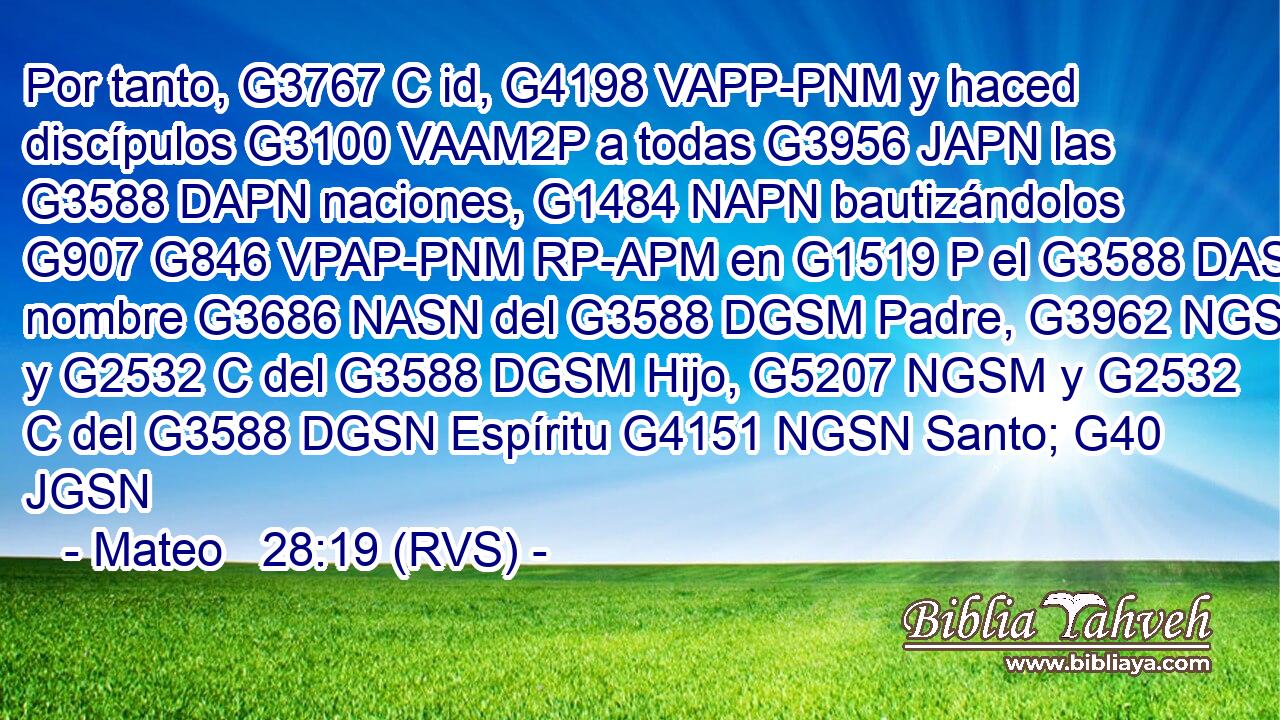 Por tanto, G3767 C id, G4198 VAPP-PNM y haced discípulos G3100 VAAM2P a todas G3956 JAPN las G3588 DAPN naciones, G1484 NAPN bautizándolos G907 G846 VPAP-PNM RP-APM en G1519 P el G3588 DASN nombre G3686 NASN del G3588 DGSM Padre, G3962 NGSM y G2532 C del G3588 DGSM Hijo, G5207 NGSM y G2532 C del G3588 DGSN Espíritu G4151 NGSN Santo; G40 JGSN 