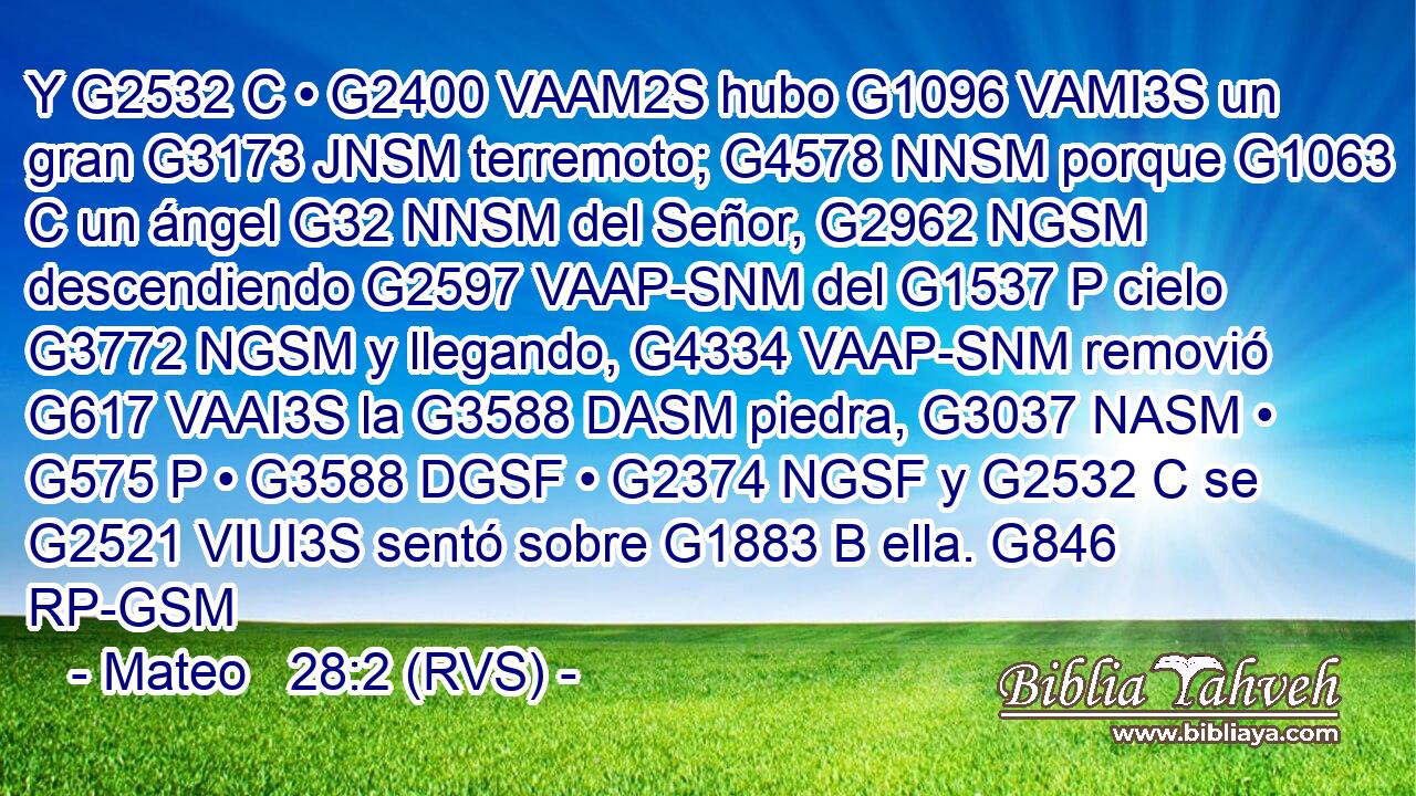 Y G2532 C • G2400 VAAM2S hubo G1096 VAMI3S un gran G3173 JNSM terremoto; G4578 NNSM porque G1063 C un ángel G32 NNSM del Señor, G2962 NGSM descendiendo G2597 VAAP-SNM del G1537 P cielo G3772 NGSM y llegando, G4334 VAAP-SNM removió G617 VAAI3S la G3588 DASM piedra, G3037 NASM • G575 P • G3588 DGSF • G2374 NGSF y G2532 C se G2521 VIUI3S sentó sobre G1883 B ella. G846 RP-GSM 