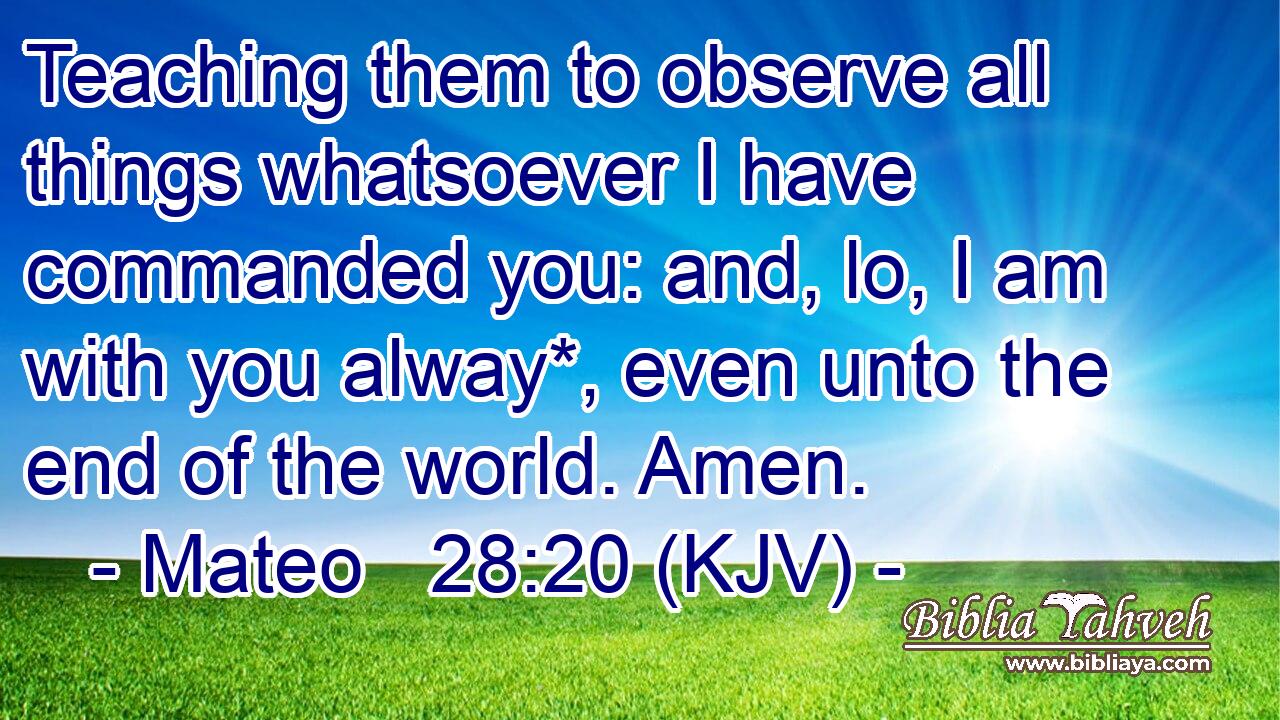 Teaching them to observe all things whatsoever I have commanded you: and, lo, I am with you alway*, even unto the end of the world. Amen.