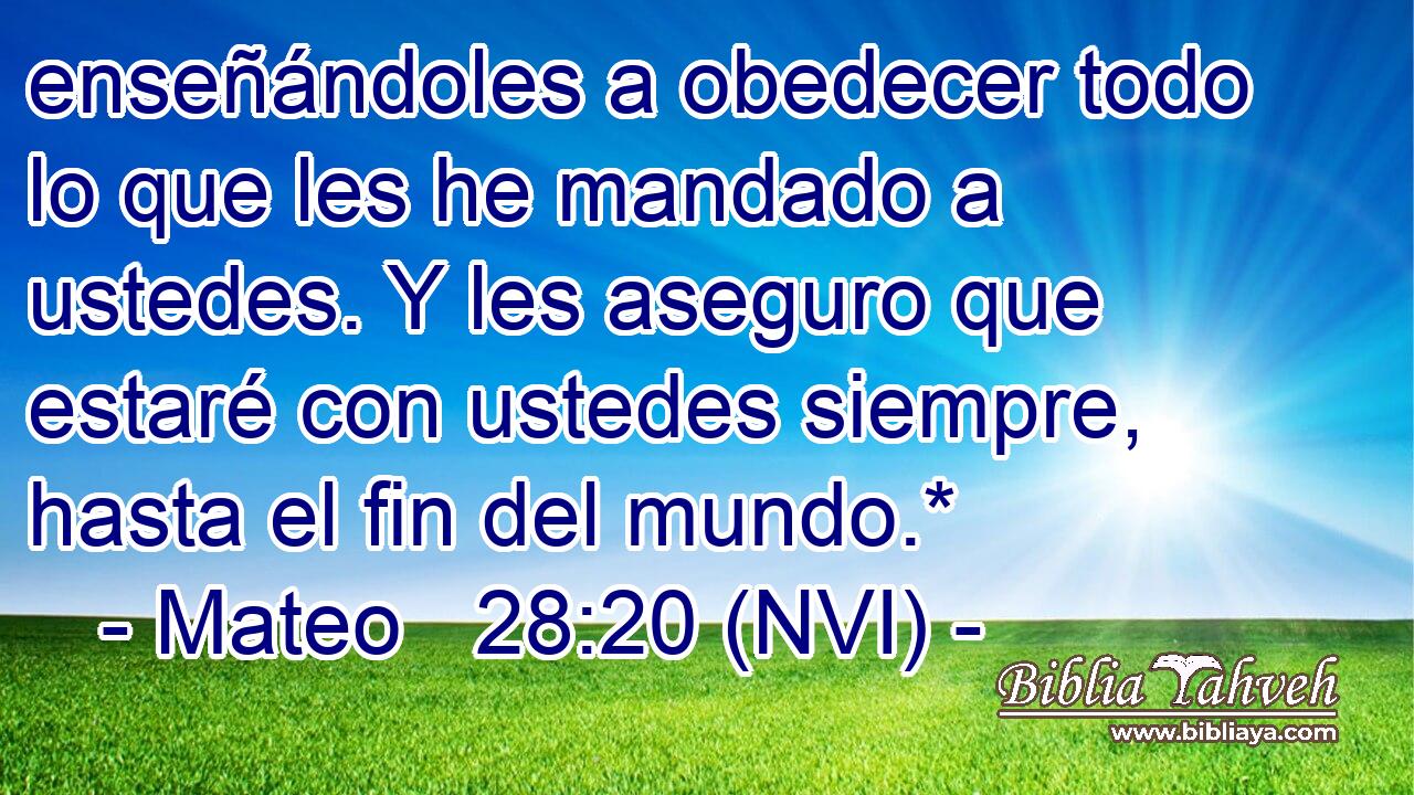  enseñándoles a obedecer todo lo que les he mandado a ustedes. Y les aseguro que estaré con ustedes siempre, hasta el fin del mundo.* 