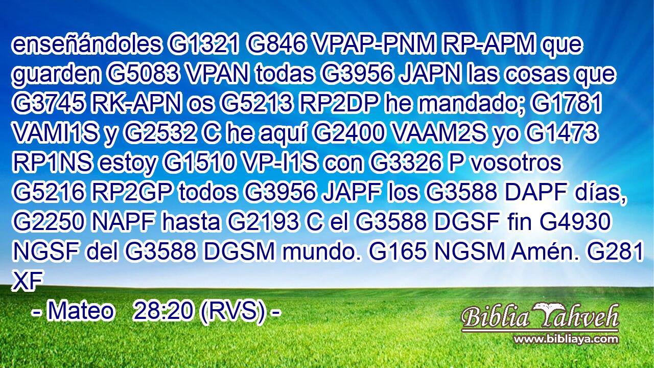 enseñándoles G1321 G846 VPAP-PNM RP-APM que guarden G5083 VPAN todas G3956 JAPN las cosas que G3745 RK-APN os G5213 RP2DP he mandado; G1781 VAMI1S y G2532 C he aquí G2400 VAAM2S yo G1473 RP1NS estoy G1510 VP-I1S con G3326 P vosotros G5216 RP2GP todos G3956 JAPF los G3588 DAPF días, G2250 NAPF hasta G2193 C el G3588 DGSF fin G4930 NGSF del G3588 DGSM mundo. G165 NGSM Amén. G281 XF 
