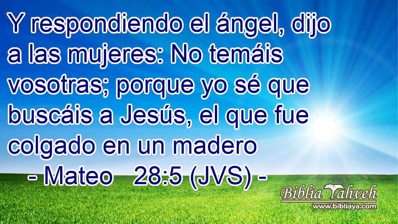 Y respondiendo el ángel, dijo a las mujeres: No temáis vosotras; porque yo sé que buscáis a Jesús, el que fue colgado en un madero