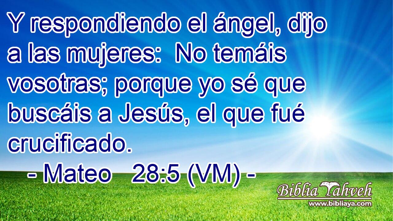  Y respondiendo el ángel, dijo a las mujeres:  No temáis vosotras; porque yo sé que buscáis a Jesús, el que fué crucificado. 