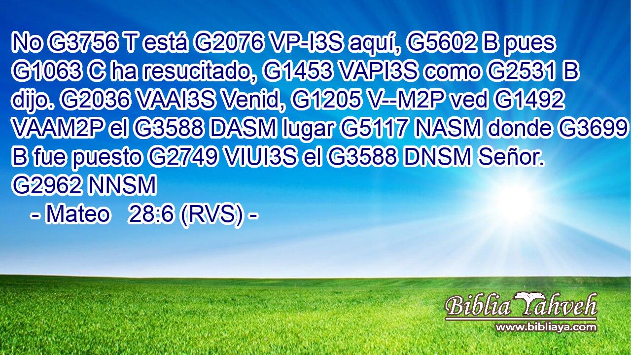 No G3756 T está G2076 VP-I3S aquí, G5602 B pues G1063 C ha resucitado, G1453 VAPI3S como G2531 B dijo. G2036 VAAI3S Venid, G1205 V--M2P ved G1492 VAAM2P el G3588 DASM lugar G5117 NASM donde G3699 B fue puesto G2749 VIUI3S el G3588 DNSM Señor. G2962 NNSM 