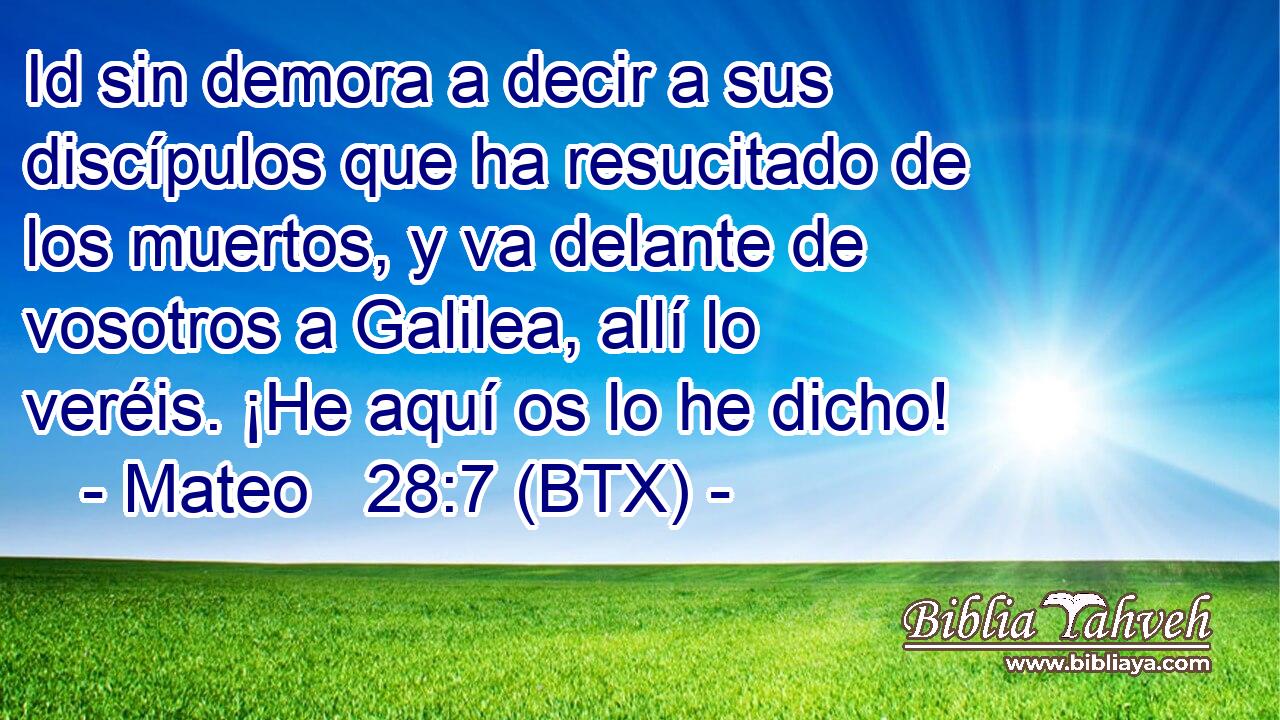 Id sin demora a decir a sus discípulos que ha resucitado de los muertos, y va delante de vosotros a Galilea, allí lo veréis. ¡He aquí os lo he dicho!