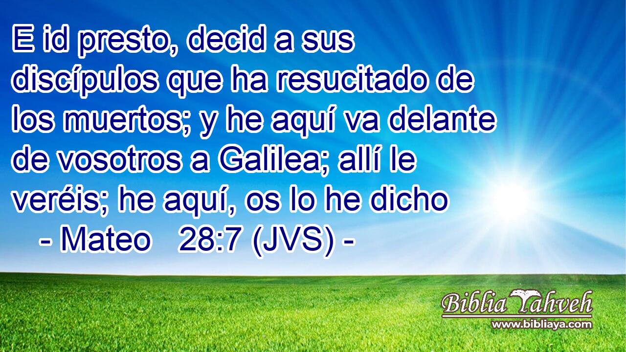 E id presto, decid a sus discípulos que ha resucitado de los muertos; y he aquí va delante de vosotros a Galilea; allí le veréis; he aquí, os lo he dicho
