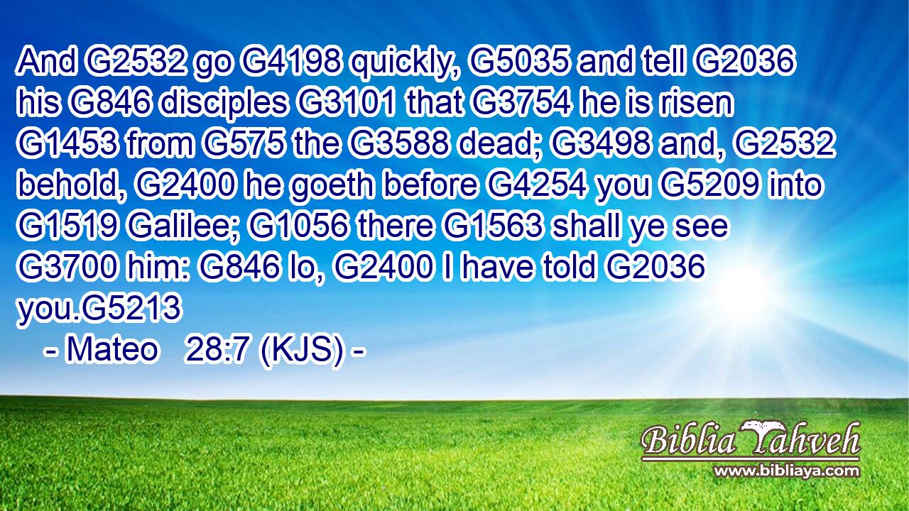 And G2532 go G4198 quickly, G5035 and tell G2036 his G846 disciples G3101 that G3754 he is risen G1453 from G575 the G3588 dead; G3498 and, G2532 behold, G2400 he goeth before G4254 you G5209 into G1519 Galilee; G1056 there G1563 shall ye see G3700 him: G846 lo, G2400 I have told G2036 you.G5213