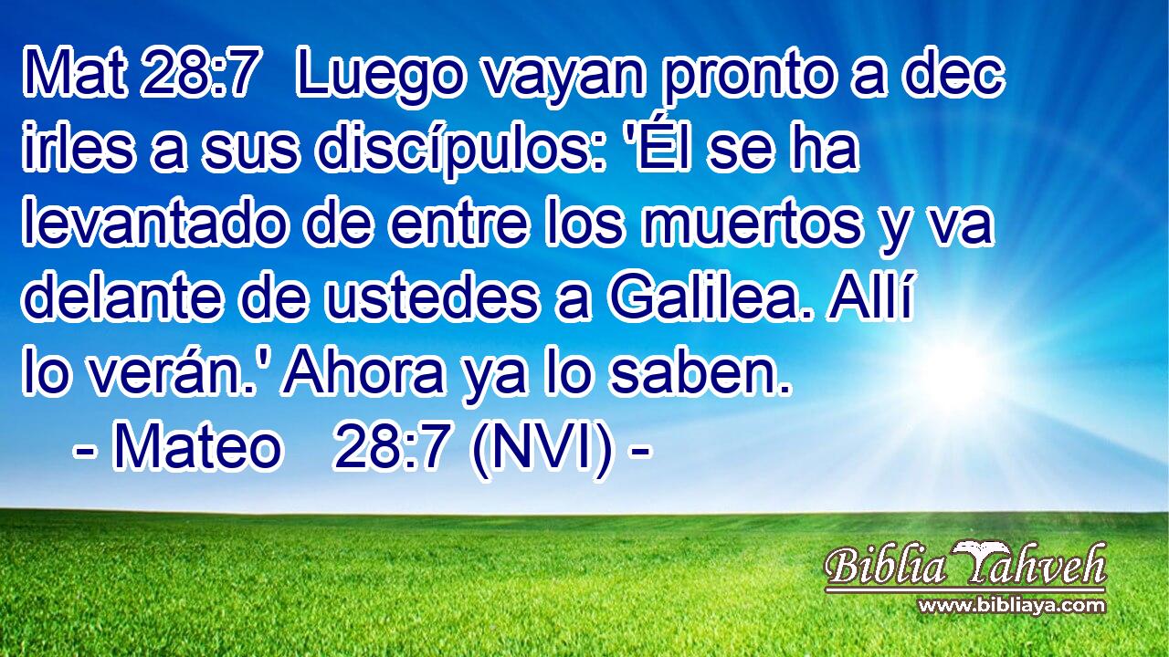 Mat 28:7  Luego vayan pronto a dec irles a sus discípulos: 'Él se ha levantado de entre los muertos y va delante de ustedes a Galilea. Allí lo verán.' Ahora ya lo saben. 