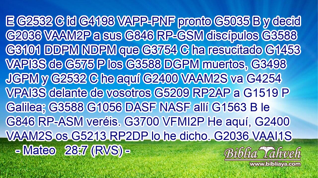 E G2532 C id G4198 VAPP-PNF pronto G5035 B y decid G2036 VAAM2P a sus G846 RP-GSM discípulos G3588 G3101 DDPM NDPM que G3754 C ha resucitado G1453 VAPI3S de G575 P los G3588 DGPM muertos, G3498 JGPM y G2532 C he aquí G2400 VAAM2S va G4254 VPAI3S delante de vosotros G5209 RP2AP a G1519 P Galilea; G3588 G1056 DASF NASF allí G1563 B le G846 RP-ASM veréis. G3700 VFMI2P He aquí, G2400 VAAM2S os G5213 RP2DP lo he dicho. G2036 VAAI1S 