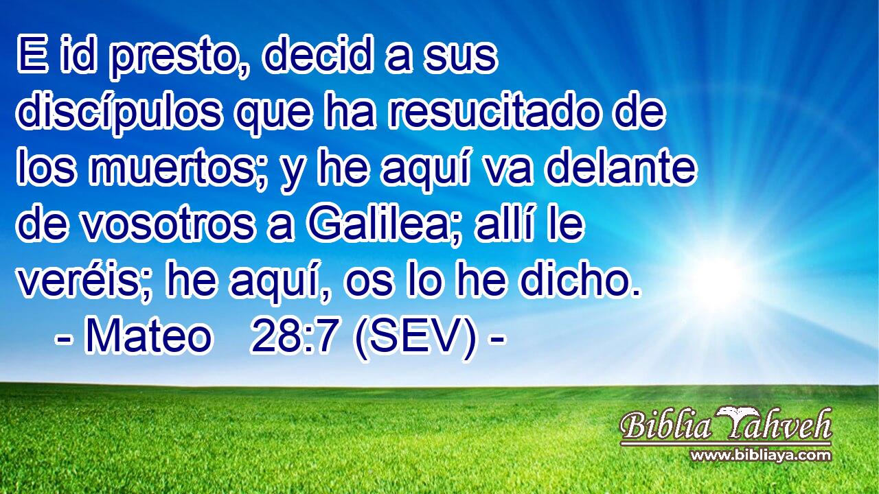 E id presto, decid a sus discípulos que ha resucitado de los muertos; y he aquí va delante de vosotros a Galilea; allí le veréis; he aquí, os lo he dicho.