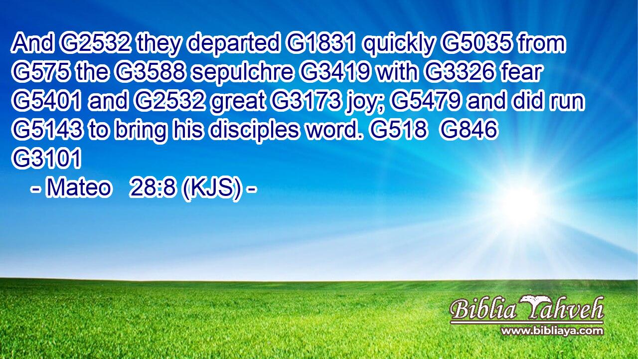 And G2532 they departed G1831 quickly G5035 from G575 the G3588 sepulchre G3419 with G3326 fear G5401 and G2532 great G3173 joy; G5479 and did run G5143 to bring his disciples word. G518  G846 G3101