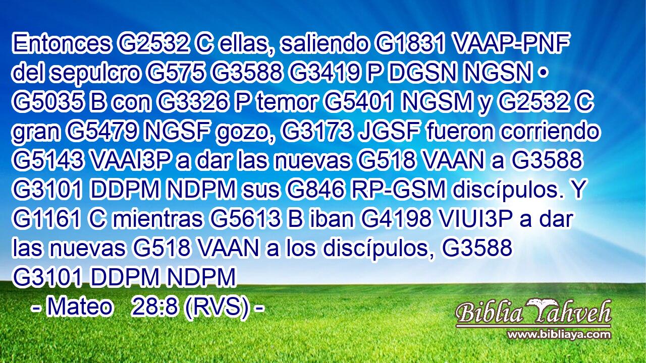 Entonces G2532 C ellas, saliendo G1831 VAAP-PNF del sepulcro G575 G3588 G3419 P DGSN NGSN • G5035 B con G3326 P temor G5401 NGSM y G2532 C gran G5479 NGSF gozo, G3173 JGSF fueron corriendo G5143 VAAI3P a dar las nuevas G518 VAAN a G3588 G3101 DDPM NDPM sus G846 RP-GSM discípulos. Y G1161 C mientras G5613 B iban G4198 VIUI3P a dar las nuevas G518 VAAN a los discípulos, G3588 G3101 DDPM NDPM 