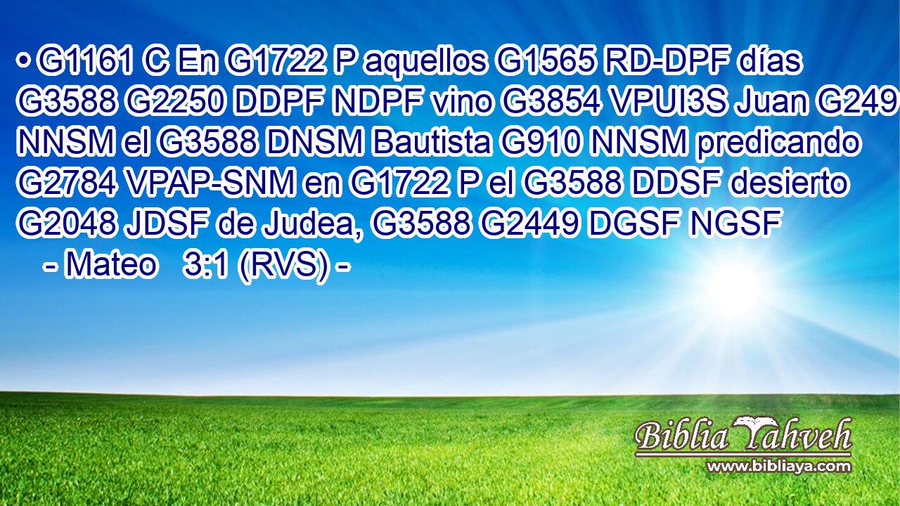 • G1161 C En G1722 P aquellos G1565 RD-DPF días G3588 G2250 DDPF NDPF vino G3854 VPUI3S Juan G2491 NNSM el G3588 DNSM Bautista G910 NNSM predicando G2784 VPAP-SNM en G1722 P el G3588 DDSF desierto G2048 JDSF de Judea, G3588 G2449 DGSF NGSF 