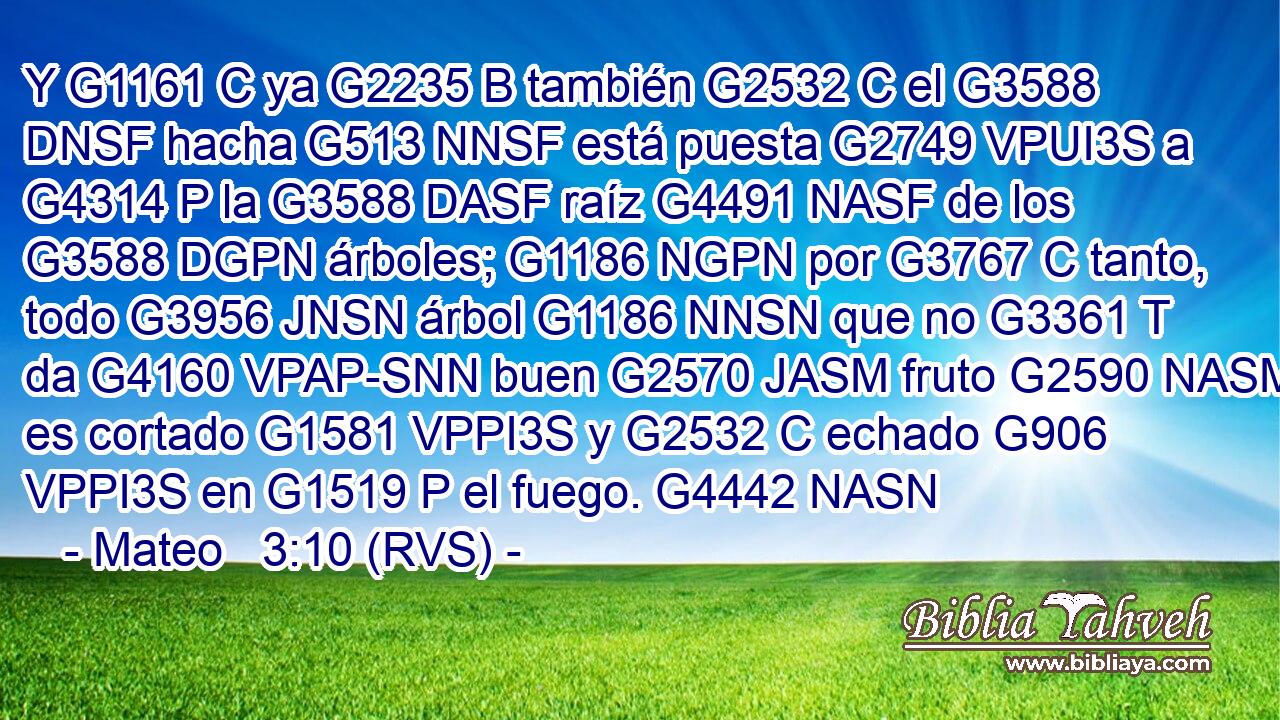 Y G1161 C ya G2235 B también G2532 C el G3588 DNSF hacha G513 NNSF está puesta G2749 VPUI3S a G4314 P la G3588 DASF raíz G4491 NASF de los G3588 DGPN árboles; G1186 NGPN por G3767 C tanto, todo G3956 JNSN árbol G1186 NNSN que no G3361 T da G4160 VPAP-SNN buen G2570 JASM fruto G2590 NASM es cortado G1581 VPPI3S y G2532 C echado G906 VPPI3S en G1519 P el fuego. G4442 NASN 