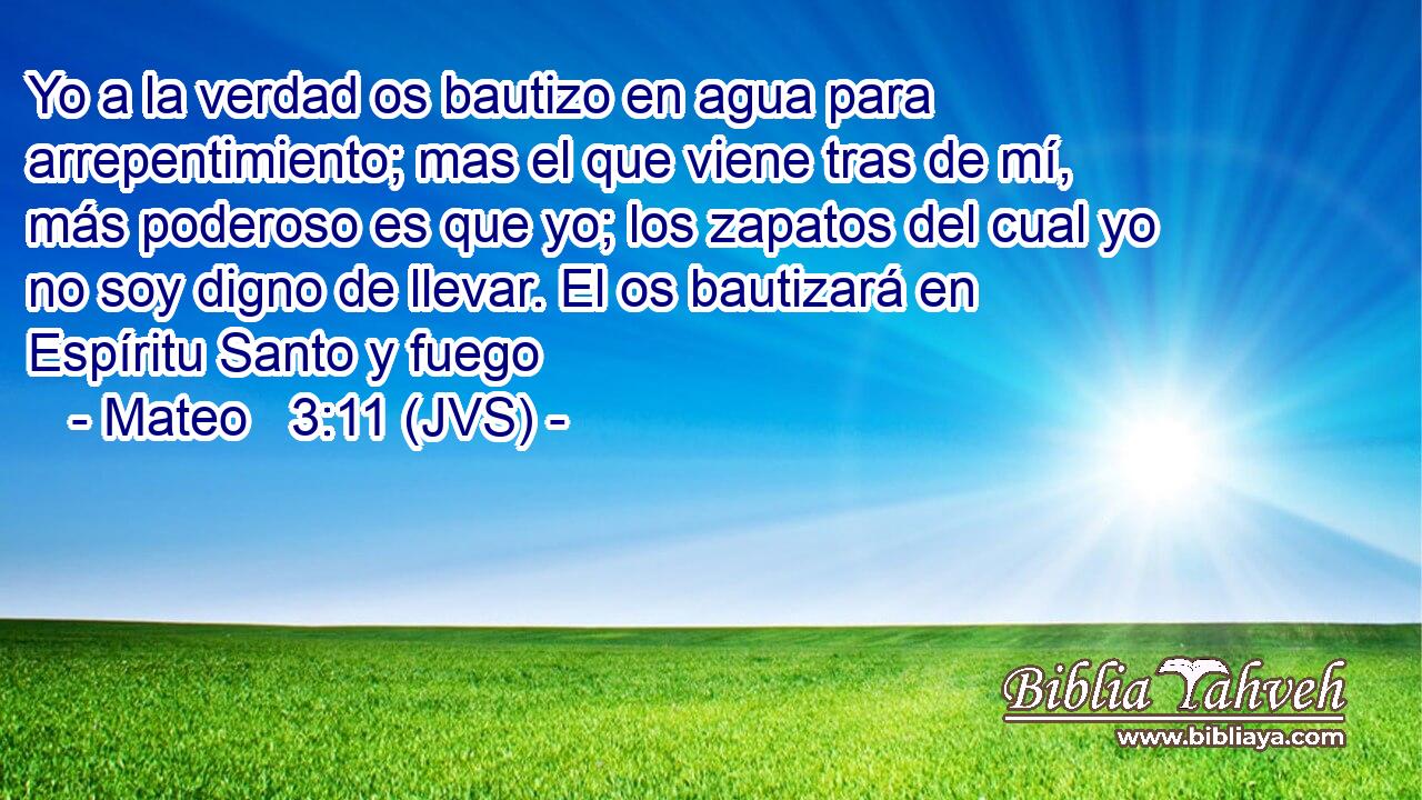Yo a la verdad os bautizo en agua para arrepentimiento; mas el que viene tras de mí, más poderoso es que yo; los zapatos del cual yo no soy digno de llevar. El os bautizará en Espíritu Santo y fuego