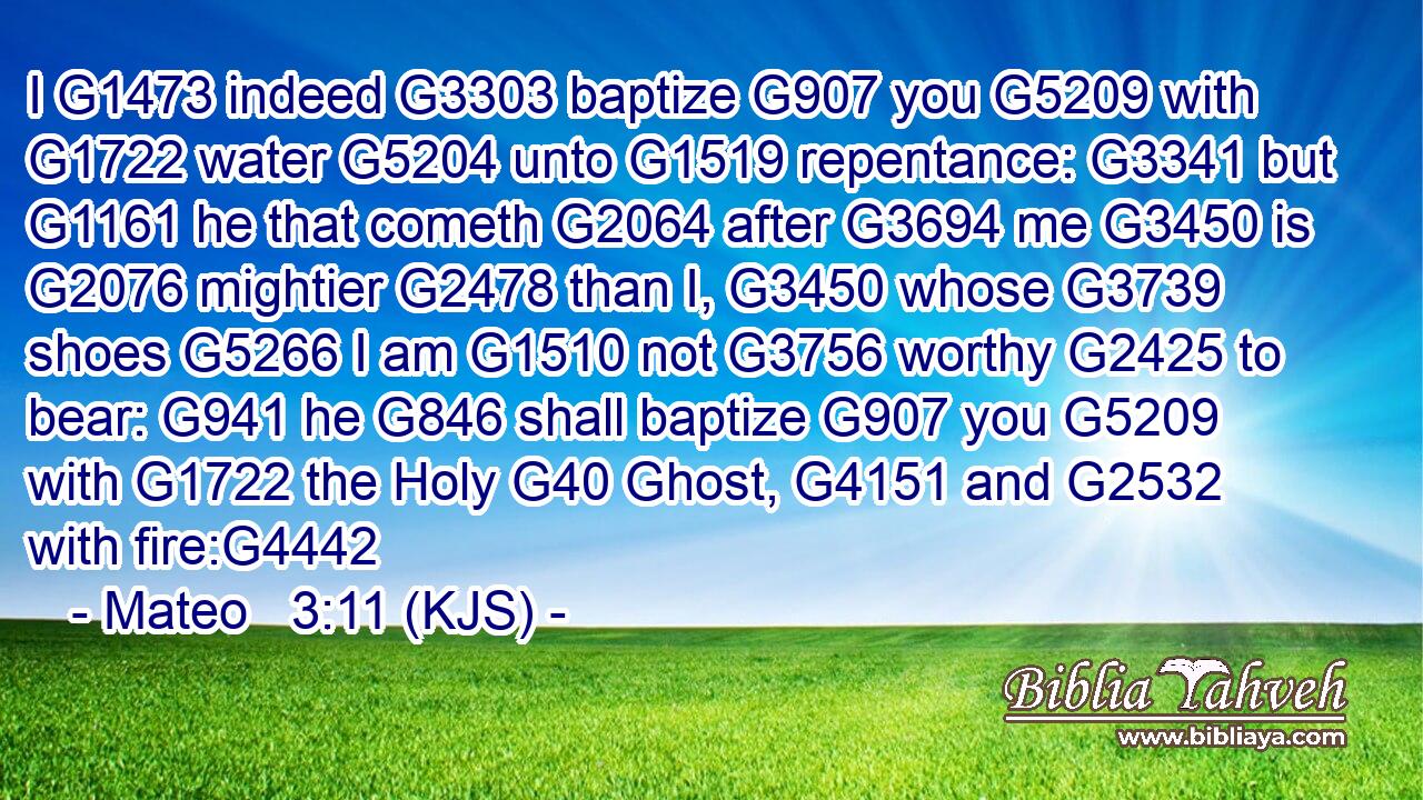 I G1473 indeed G3303 baptize G907 you G5209 with G1722 water G5204 unto G1519 repentance: G3341 but G1161 he that cometh G2064 after G3694 me G3450 is G2076 mightier G2478 than I, G3450 whose G3739 shoes G5266 I am G1510 not G3756 worthy G2425 to bear: G941 he G846 shall baptize G907 you G5209 with G1722 the Holy G40 Ghost, G4151 and G2532 with fire:G4442