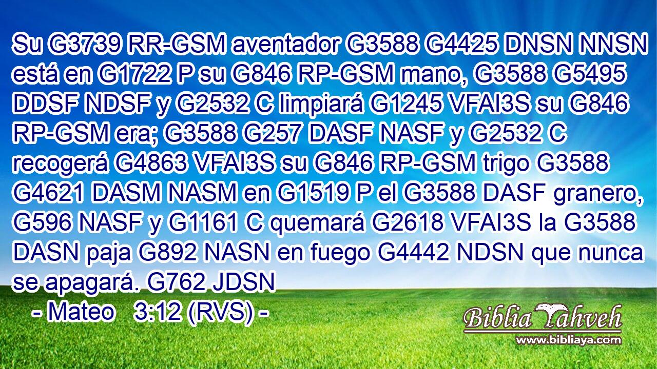 Su G3739 RR-GSM aventador G3588 G4425 DNSN NNSN está en G1722 P su G846 RP-GSM mano, G3588 G5495 DDSF NDSF y G2532 C limpiará G1245 VFAI3S su G846 RP-GSM era; G3588 G257 DASF NASF y G2532 C recogerá G4863 VFAI3S su G846 RP-GSM trigo G3588 G4621 DASM NASM en G1519 P el G3588 DASF granero, G596 NASF y G1161 C quemará G2618 VFAI3S la G3588 DASN paja G892 NASN en fuego G4442 NDSN que nunca se apagará. G762 JDSN 