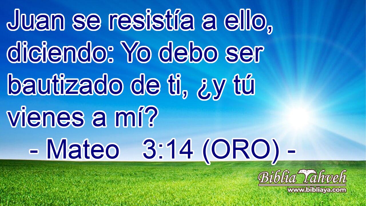  Juan se resistía a ello, diciendo: Yo debo ser bautizado de ti, ¿y tú vienes a mí? 