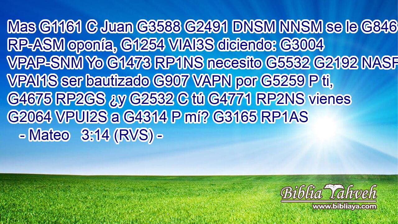 Mas G1161 C Juan G3588 G2491 DNSM NNSM se le G846 RP-ASM oponía, G1254 VIAI3S diciendo: G3004 VPAP-SNM Yo G1473 RP1NS necesito G5532 G2192 NASF VPAI1S ser bautizado G907 VAPN por G5259 P ti, G4675 RP2GS ¿y G2532 C tú G4771 RP2NS vienes G2064 VPUI2S a G4314 P mí? G3165 RP1AS 
