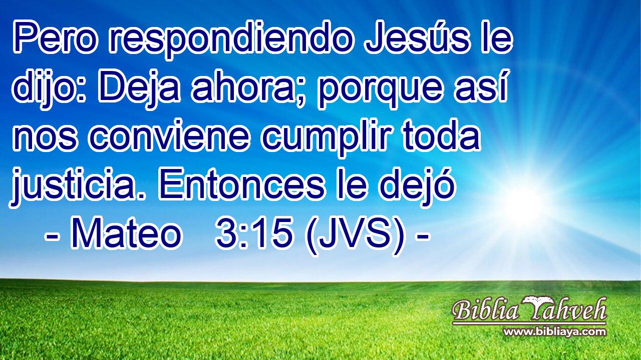 Pero respondiendo Jesús le dijo: Deja ahora; porque así nos conviene cumplir toda justicia. Entonces le dejó