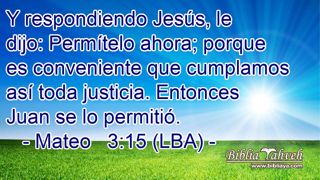 Y respondiendo Jesús, le dijo: Permítelo ahora; porque es conveniente que cumplamos así toda justicia. Entonces Juan se lo permitió.
