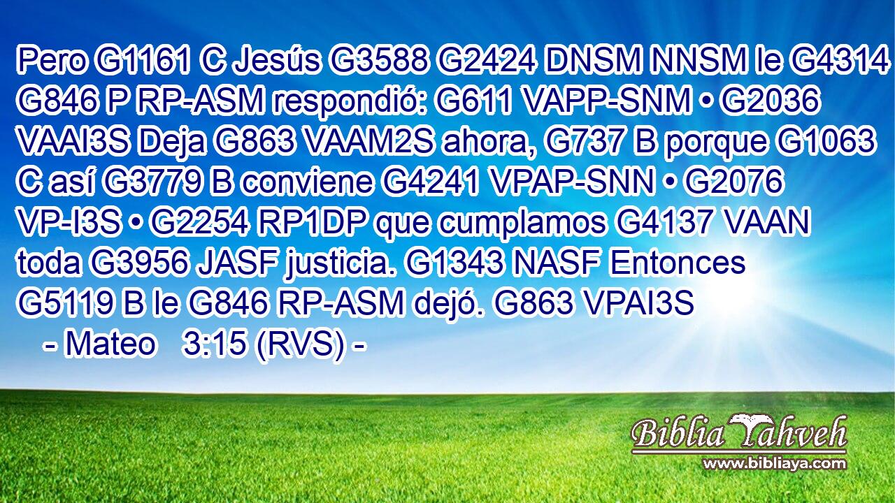 Pero G1161 C Jesús G3588 G2424 DNSM NNSM le G4314 G846 P RP-ASM respondió: G611 VAPP-SNM • G2036 VAAI3S Deja G863 VAAM2S ahora, G737 B porque G1063 C así G3779 B conviene G4241 VPAP-SNN • G2076 VP-I3S • G2254 RP1DP que cumplamos G4137 VAAN toda G3956 JASF justicia. G1343 NASF Entonces G5119 B le G846 RP-ASM dejó. G863 VPAI3S